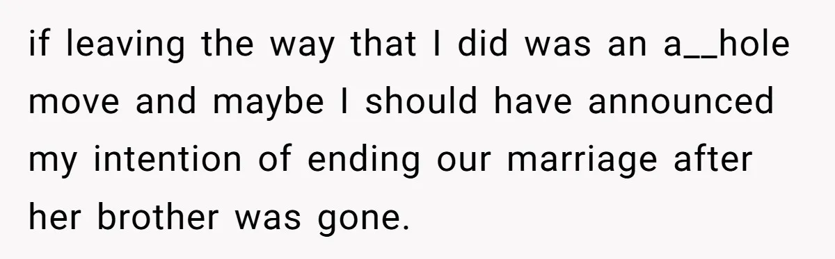 Husband Ends Five-Year Marriage Instantly After Finding Wife’s Brother Lounging On Their Couch if leaving the way that I did was an a__hole move and maybe I should have announced my intention of ending our marriage after her brother was gone.