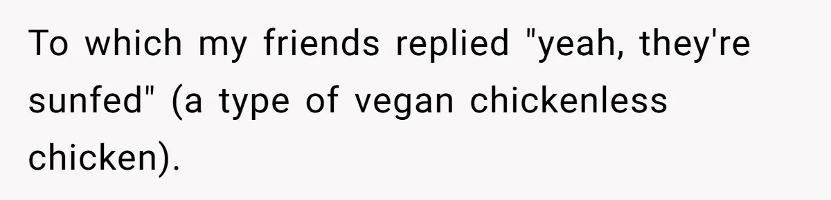 Vegan Woman Calls The Police On Friends For Feeding Her Chicken Nuggets As A ‘Prank’ To which my friends replied "yeah, they're sunfed" (a type of vegan chickenless chicken).