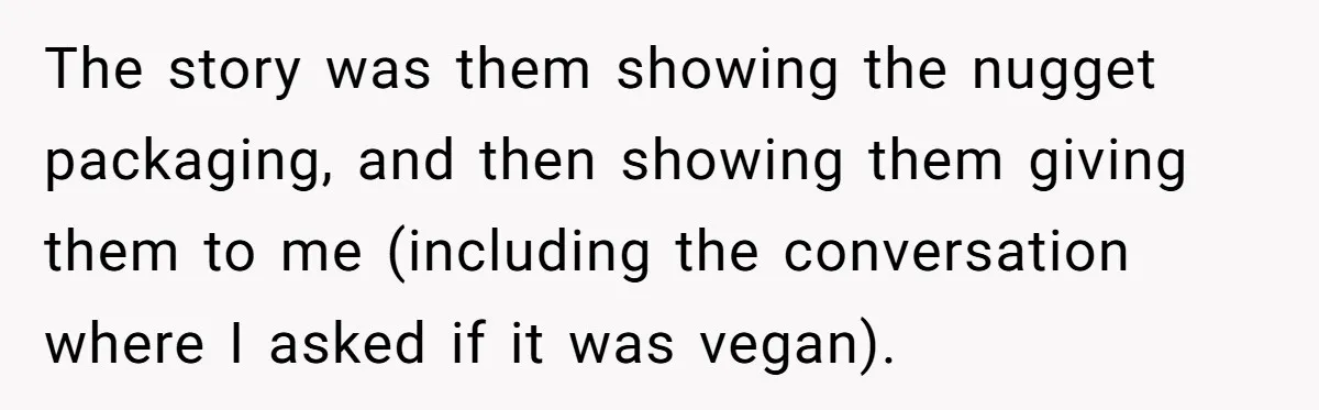 Vegan Woman Calls The Police On Friends For Feeding Her Chicken Nuggets As A ‘Prank’ The story was them showing the nugget packaging, and then showing them giving them to me (including the conversation where I asked if it was vegan).