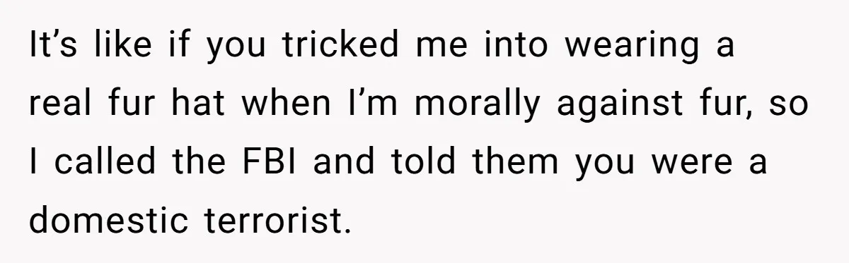 Vegan Woman Calls The Police On Friends For Feeding Her Chicken Nuggets As A ‘Prank’ It’s like if you tricked me into wearing a real fur hat when I’m morally against fur, so I called the FBI and told them you were a domestic terrorist.