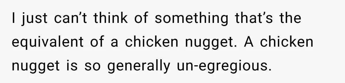 Vegan Woman Calls The Police On Friends For Feeding Her Chicken Nuggets As A ‘Prank’ I just can’t think of something that’s the equivalent of a chicken nugget. A chicken nugget is so generally un-egregious.