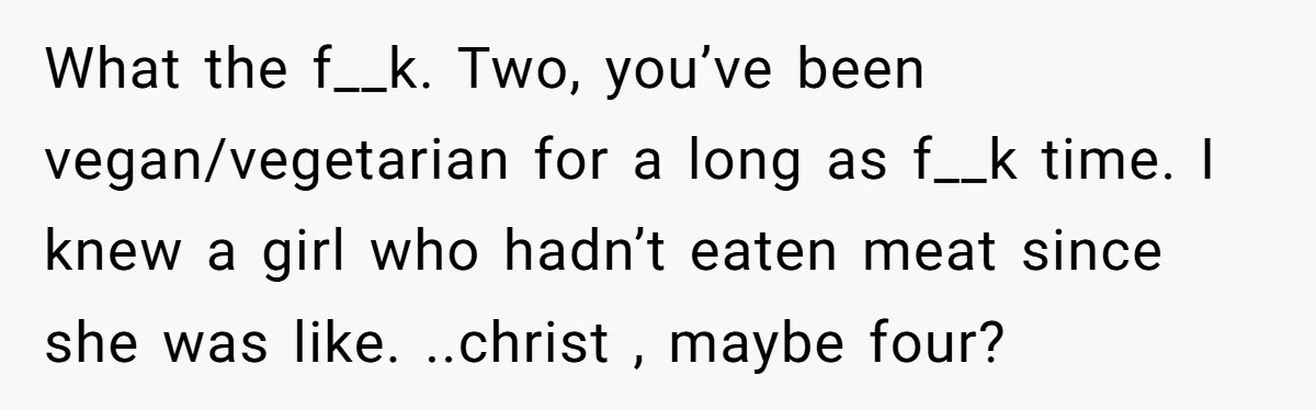 Vegan Woman Calls The Police On Friends For Feeding Her Chicken Nuggets As A ‘Prank’ What the f__k. Two, you’ve been vegan/vegetarian for a long as f__k time. I knew a girl who hadn’t eaten meat since she was like. ..christ , maybe four?