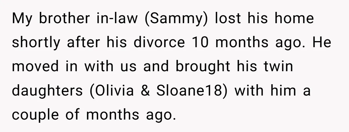My brother in-law (Sammy) lost his home shortly after his divorce 10 months ago. He moved in with us and brought his twin daughters (Olivia & Sloane18) with him a...