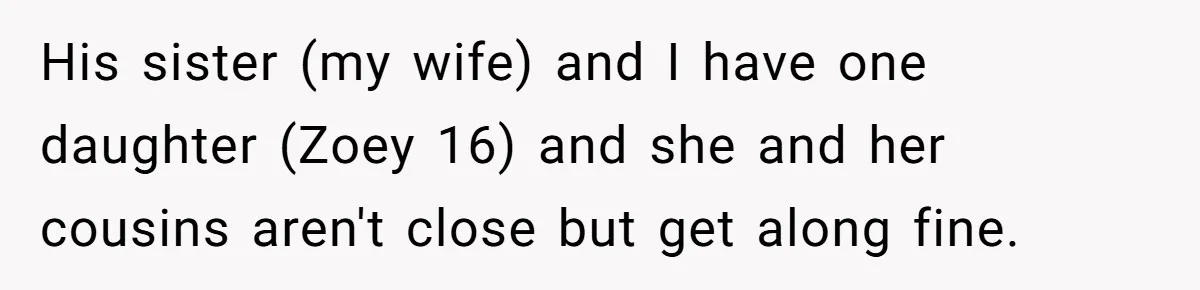 His sister (my wife) and I have one daughter (Zoey 16) and she and her cousins aren't close but get along fine.
