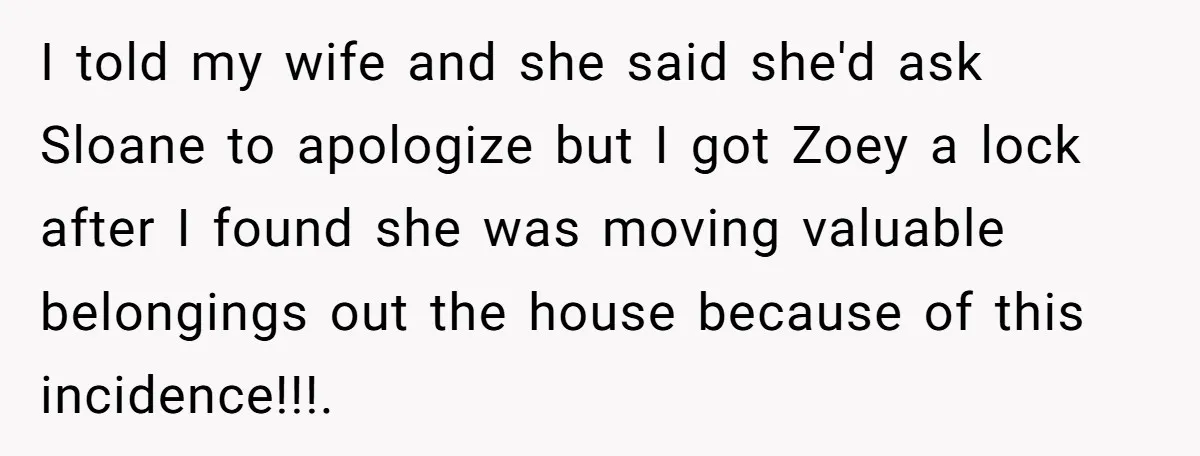 I told my wife and she said she'd ask Sloane to apologize but I got Zoey a lock after I found she was moving valuable belongings out the house because...