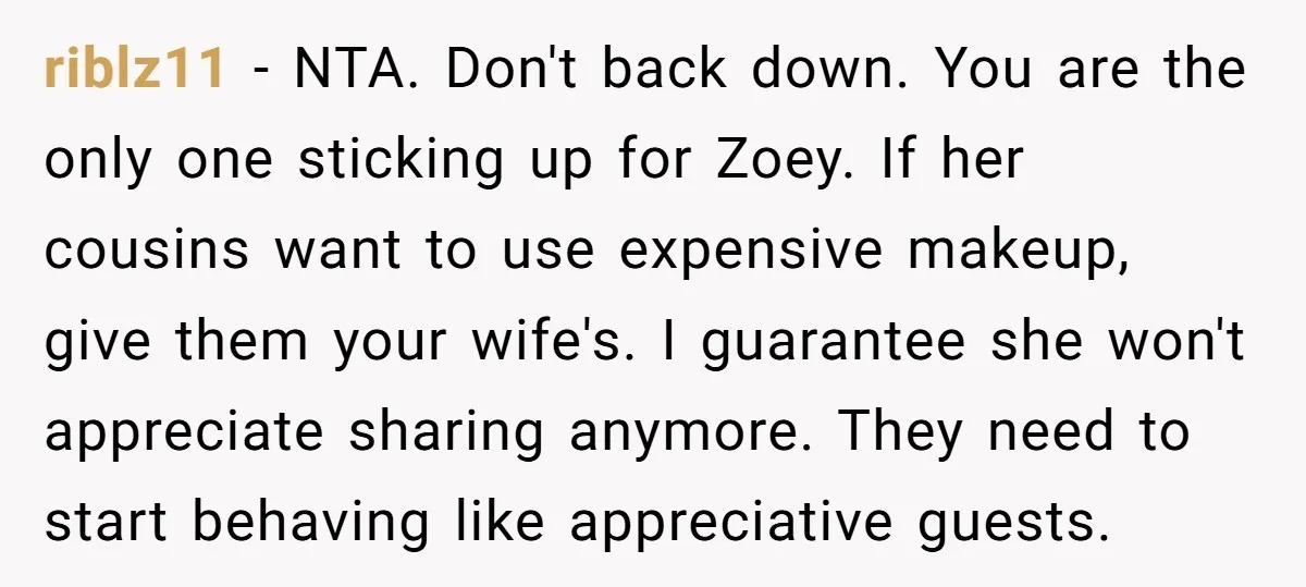 riblz11 − NTA. Don't back down. You are the only one sticking up for Zoey. If her cousins want to use expensive makeup, give them your wife's. I guarantee she...