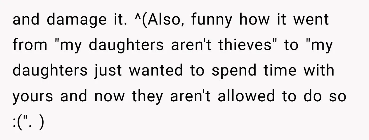 and damage it. ^(Also, funny how it went from "my daughters aren't thieves" to "my daughters just wanted to spend time with yours and now they aren't allowed to do...
