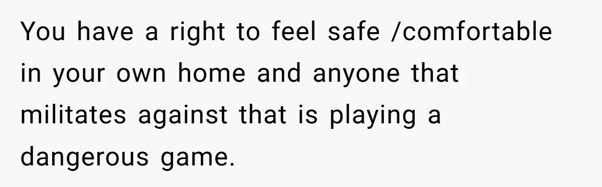 You have a right to feel safe /comfortable in your own home and anyone that militates against that is playing a dangerous game.