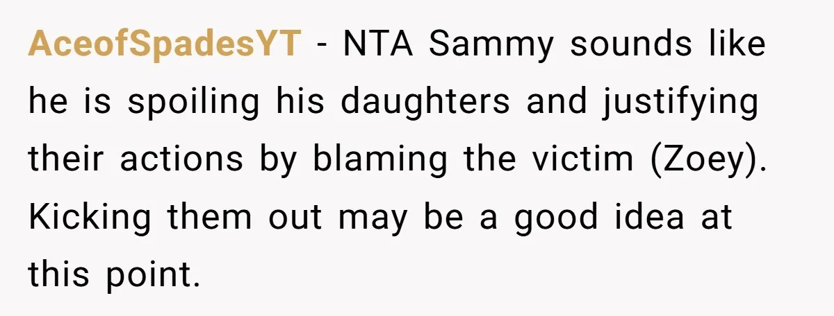 AceofSpadesYT − NTA Sammy sounds like he is spoiling his daughters and justifying their actions by blaming the victim (Zoey). Kicking them out may be a good idea at this...
