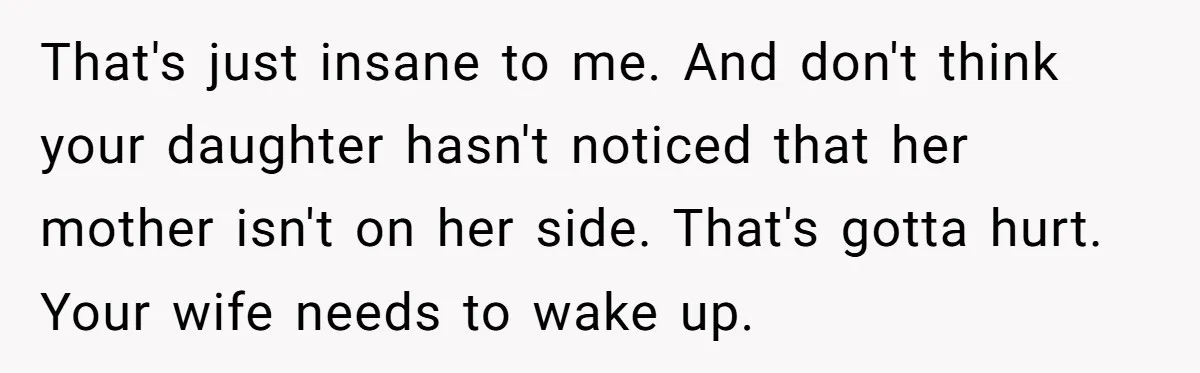 That's just insane to me. And don't think your daughter hasn't noticed that her mother isn't on her side. That's gotta hurt. Your wife needs to wake up.