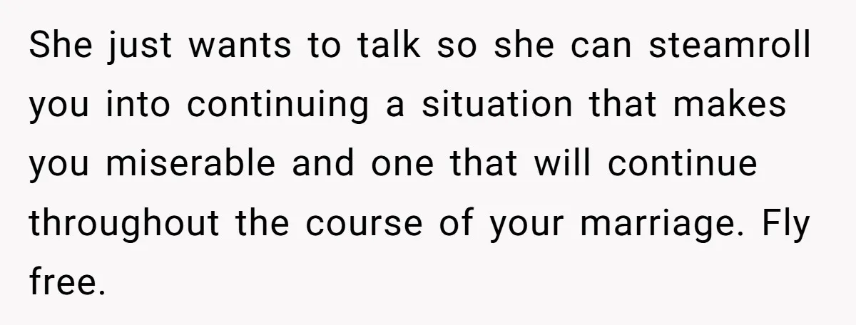 Husband Ends Five-Year Marriage Instantly After Finding Wife’s Brother Lounging On Their Couch She just wants to talk so she can steamroll you into continuing a situation that makes you miserable and one that will continue throughout the course of your marriage. Fly...