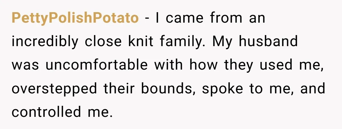 Husband Ends Five-Year Marriage Instantly After Finding Wife’s Brother Lounging On Their Couch PettyPolishPotato − I came from an incredibly close knit family. My husband was uncomfortable with how they used me, overstepped their bounds, spoke to me, and controlled me.