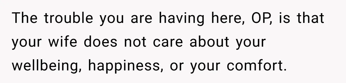 Husband Ends Five-Year Marriage Instantly After Finding Wife’s Brother Lounging On Their Couch The trouble you are having here, OP, is that your wife does not care about your wellbeing, happiness, or your comfort.