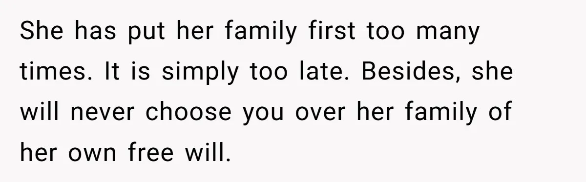 Husband Ends Five-Year Marriage Instantly After Finding Wife’s Brother Lounging On Their Couch She has put her family first too many times. It is simply too late. Besides, she will never choose you over her family of her own free will.