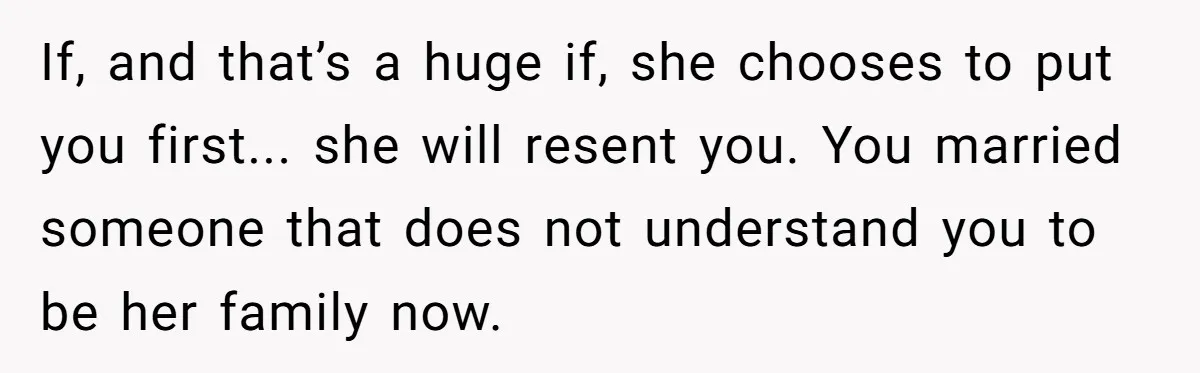 Husband Ends Five-Year Marriage Instantly After Finding Wife’s Brother Lounging On Their Couch If, and that’s a huge if, she chooses to put you first... she will resent you. You married someone that does not understand you to be her family now.