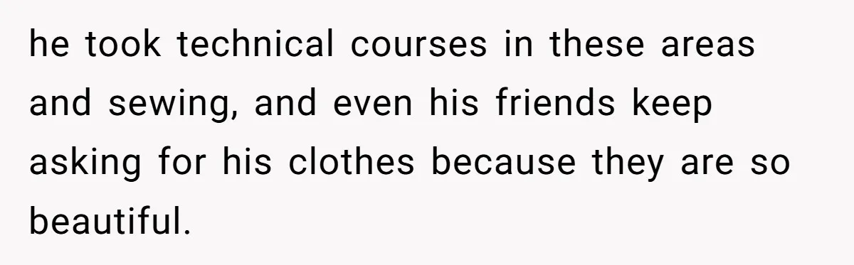 he took technical courses in these areas and sewing, and even his friends keep asking for his clothes because they are so beautiful.