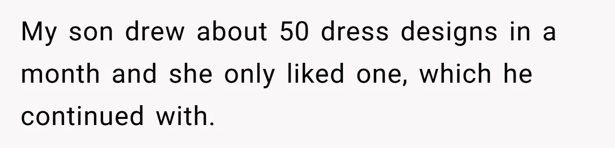 My son drew about 50 dress designs in a month and she only liked one, which he continued with.