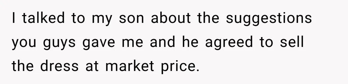 I talked to my son about the suggestions you guys gave me and he agreed to sell the dress at market price.