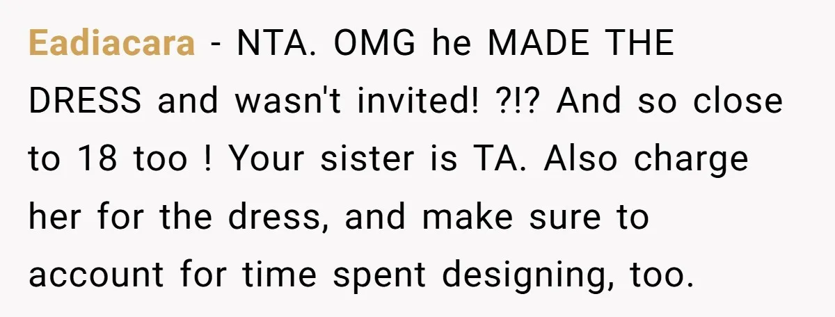 Eadiacara − NTA. OMG he MADE THE DRESS and wasn't invited! ?!? And so close to 18 too ! Your sister is TA. Also charge her for the dress, and...