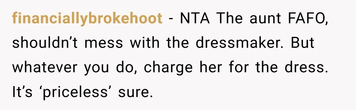 financiallybrokehoot − NTA The aunt FAFO, shouldn’t mess with the dressmaker. But whatever you do, charge her for the dress. It’s ‘priceless’ sure.