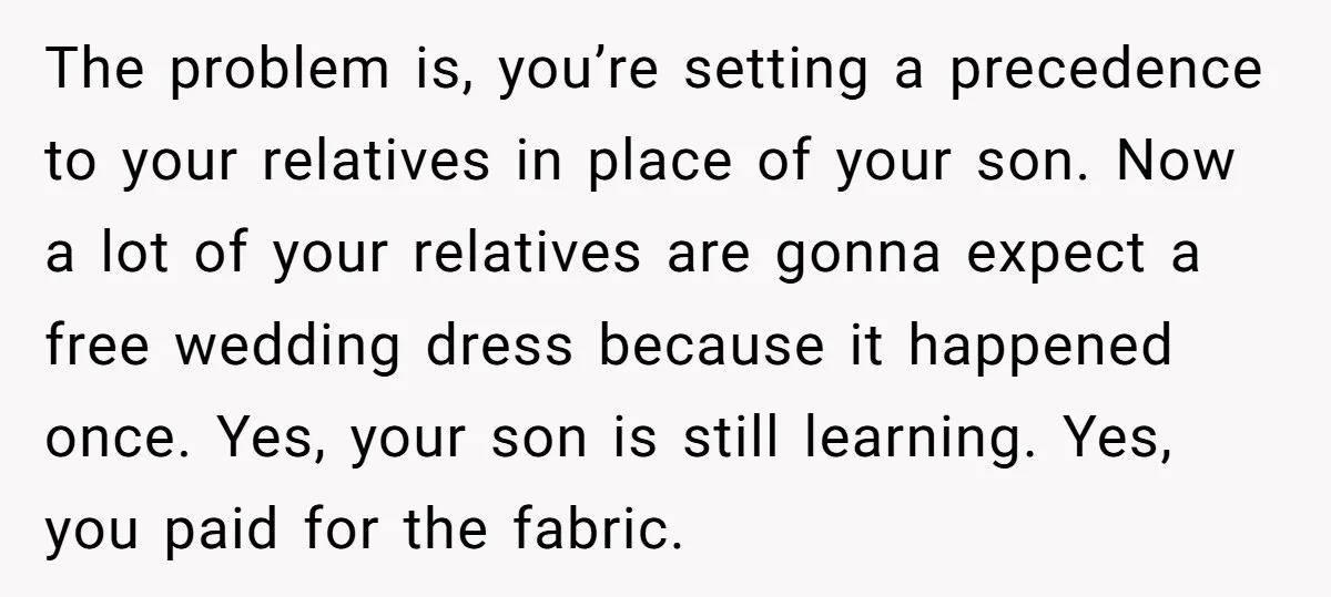 The problem is, you’re setting a precedence to your relatives in place of your son. Now a lot of your relatives are gonna expect a free wedding dress because it...