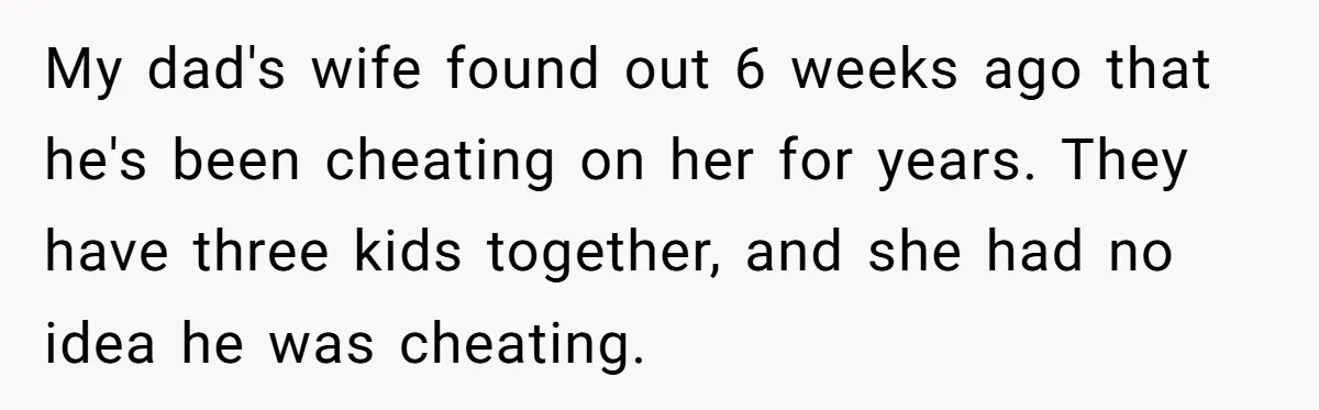 Teen Laughs In His Dad’s Wife’s Face When She Asks For Support After Finding Out He’s Been Cheating My dad's wife found out 6 weeks ago that he's been cheating on her for years. They have three kids together, and she had no idea he was cheating.
