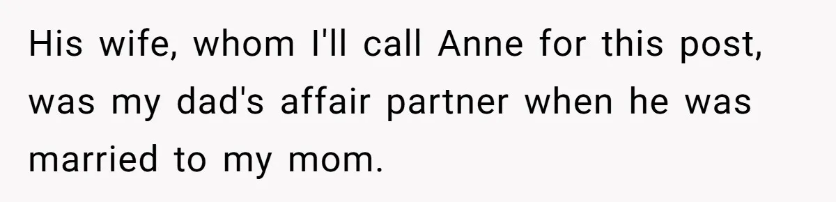 Teen Laughs In His Dad’s Wife’s Face When She Asks For Support After Finding Out He’s Been Cheating His wife, whom I'll call Anne for this post, was my dad's affair partner when he was married to my mom.