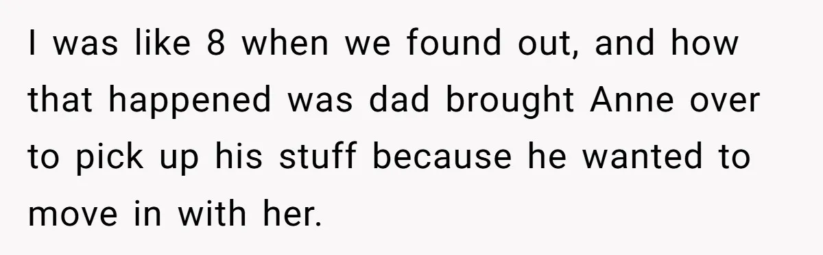 Teen Laughs In His Dad’s Wife’s Face When She Asks For Support After Finding Out He’s Been Cheating I was like 8 when we found out, and how that happened was dad brought Anne over to pick up his stuff because he wanted to move in with her.