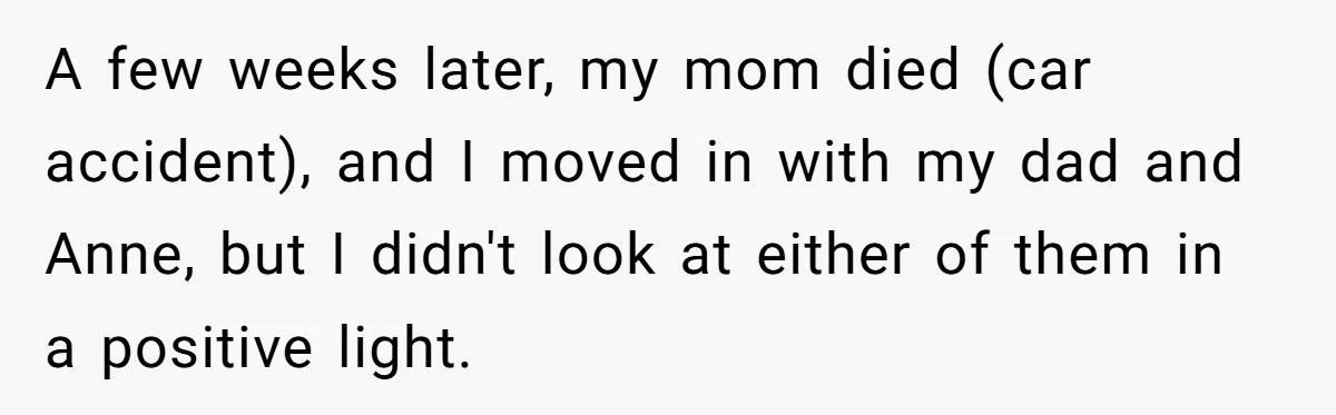 Teen Laughs In His Dad’s Wife’s Face When She Asks For Support After Finding Out He’s Been Cheating A few weeks later, my mom died (car accident), and I moved in with my dad and Anne, but I didn't look at either of them in a positive light.