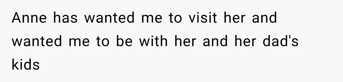 Teen Laughs In His Dad’s Wife’s Face When She Asks For Support After Finding Out He’s Been Cheating Anne has wanted me to visit her and wanted me to be with her and her dad's kids