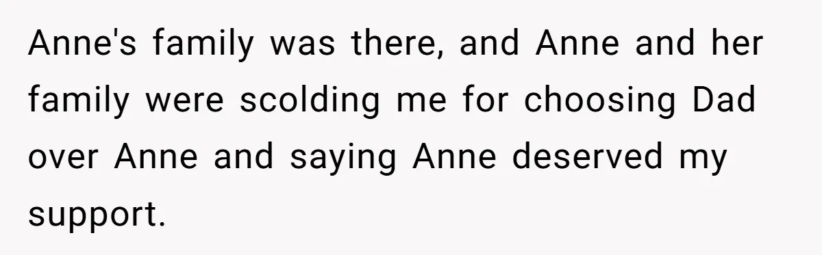 Teen Laughs In His Dad’s Wife’s Face When She Asks For Support After Finding Out He’s Been Cheating Anne's family was there, and Anne and her family were scolding me for choosing Dad over Anne and saying Anne deserved my support.