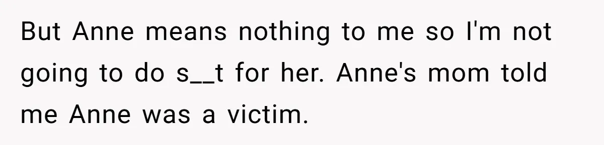 Teen Laughs In His Dad’s Wife’s Face When She Asks For Support After Finding Out He’s Been Cheating But Anne means nothing to me so I'm not going to do s__t for her. Anne's mom told me Anne was a victim.