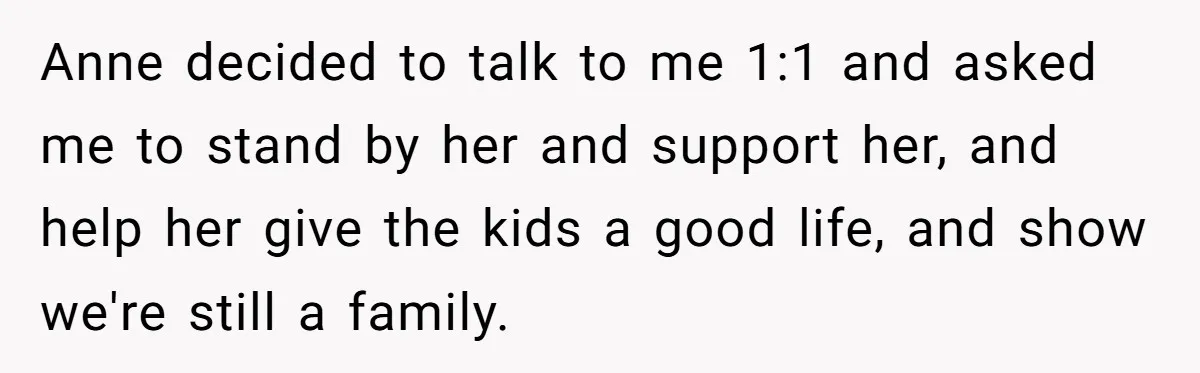 Teen Laughs In His Dad’s Wife’s Face When She Asks For Support After Finding Out He’s Been Cheating Anne decided to talk to me 1:1 and asked me to stand by her and support her, and help her give the kids a good life, and show we're still...