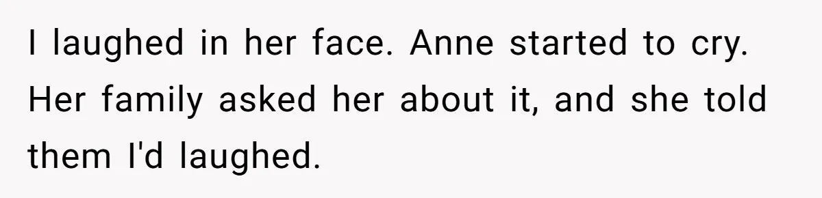 Teen Laughs In His Dad’s Wife’s Face When She Asks For Support After Finding Out He’s Been Cheating I laughed in her face. Anne started to cry. Her family asked her about it, and she told them I'd laughed.