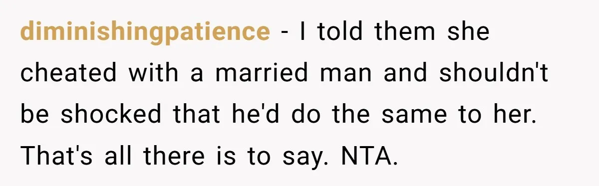 Teen Laughs In His Dad’s Wife’s Face When She Asks For Support After Finding Out He’s Been Cheating diminishingpatience − I told them she cheated with a married man and shouldn't be shocked that he'd do the same to her. That's all there is to say. NTA.