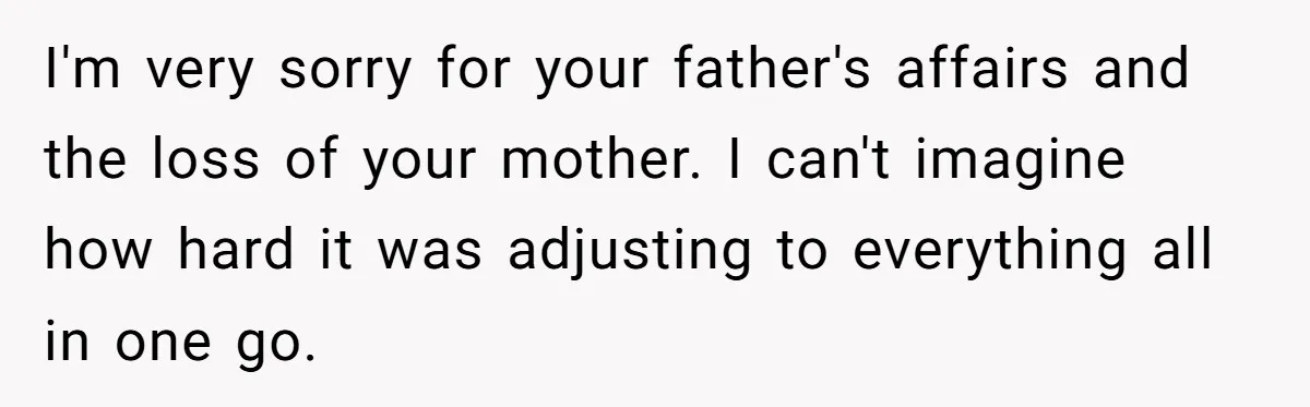 Teen Laughs In His Dad’s Wife’s Face When She Asks For Support After Finding Out He’s Been Cheating I'm very sorry for your father's affairs and the loss of your mother. I can't imagine how hard it was adjusting to everything all in one go.