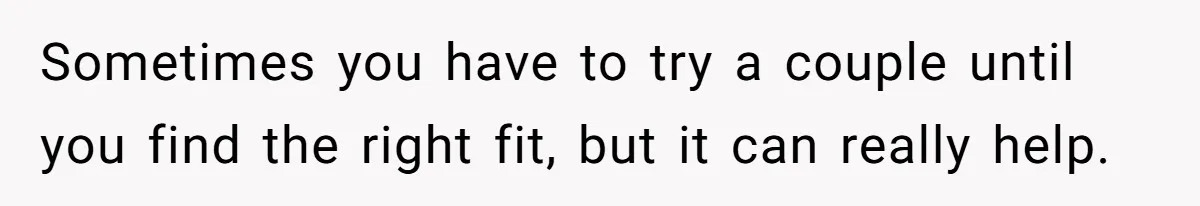 Teen Laughs In His Dad’s Wife’s Face When She Asks For Support After Finding Out He’s Been Cheating Sometimes you have to try a couple until you find the right fit, but it can really help.