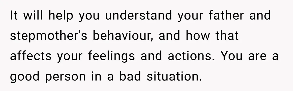 Teen Laughs In His Dad’s Wife’s Face When She Asks For Support After Finding Out He’s Been Cheating It will help you understand your father and stepmother's behaviour, and how that affects your feelings and actions. You are a good person in a bad situation.