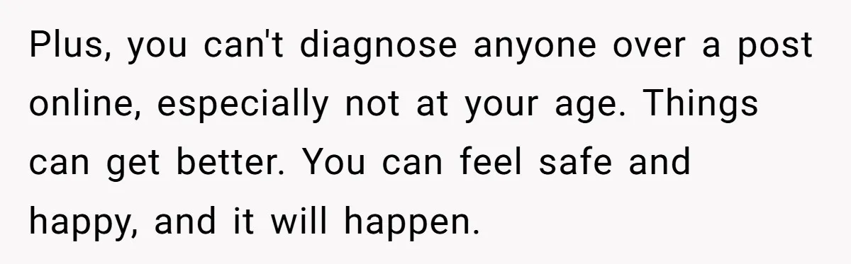 Teen Laughs In His Dad’s Wife’s Face When She Asks For Support After Finding Out He’s Been Cheating Plus, you can't diagnose anyone over a post online, especially not at your age. Things can get better. You can feel safe and happy, and it will happen.