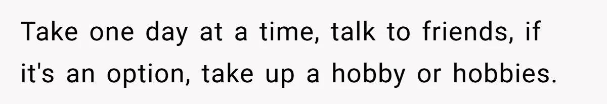 Teen Laughs In His Dad’s Wife’s Face When She Asks For Support After Finding Out He’s Been Cheating Take one day at a time, talk to friends, if it's an option, take up a hobby or hobbies.