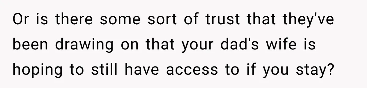 Teen Laughs In His Dad’s Wife’s Face When She Asks For Support After Finding Out He’s Been Cheating Or is there some sort of trust that they've been drawing on that your dad's wife is hoping to still have access to if you stay?