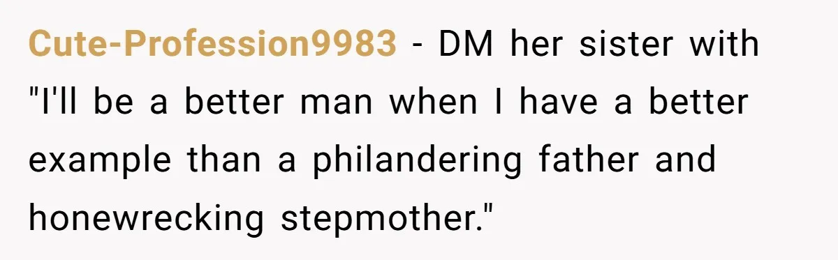 Teen Laughs In His Dad’s Wife’s Face When She Asks For Support After Finding Out He’s Been Cheating Cute-Profession9983 − DM her sister with "I'll be a better man when I have a better example than a philandering father and honewrecking stepmother."