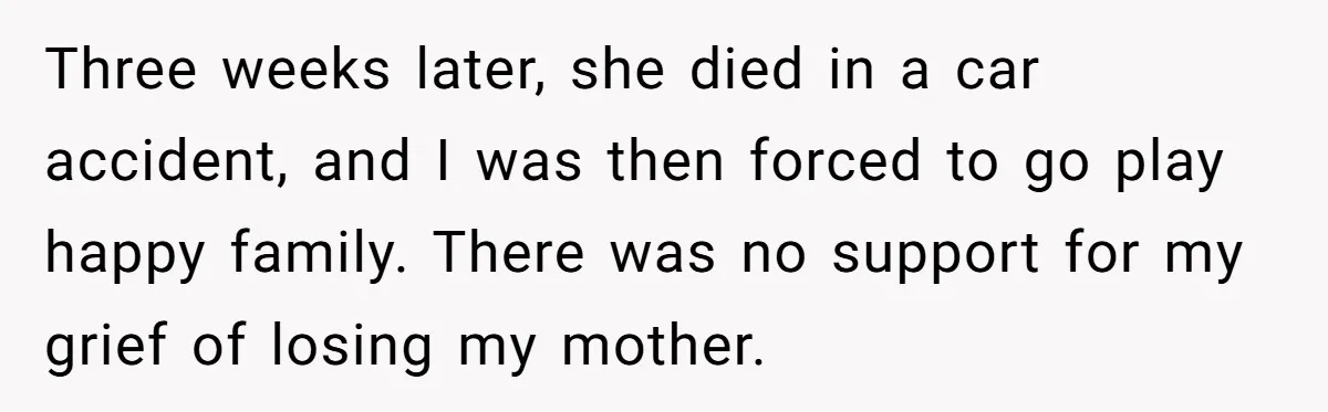 Teen Laughs In His Dad’s Wife’s Face When She Asks For Support After Finding Out He’s Been Cheating Three weeks later, she died in a car accident, and I was then forced to go play happy family. There was no support for my grief of losing my mother.
