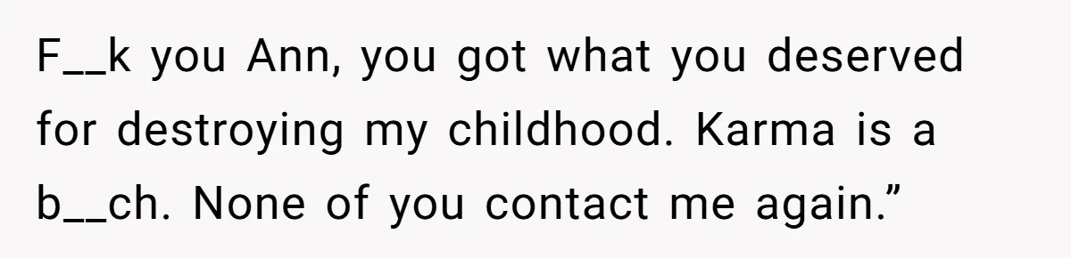 Teen Laughs In His Dad’s Wife’s Face When She Asks For Support After Finding Out He’s Been Cheating F__k you Ann, you got what you deserved for destroying my childhood. Karma is a b__ch. None of you contact me again.”