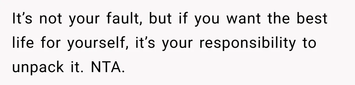 Teen Laughs In His Dad’s Wife’s Face When She Asks For Support After Finding Out He’s Been Cheating It’s not your fault, but if you want the best life for yourself, it’s your responsibility to unpack it. NTA.