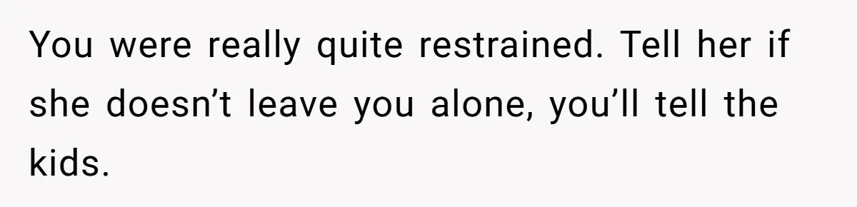 Teen Laughs In His Dad’s Wife’s Face When She Asks For Support After Finding Out He’s Been Cheating You were really quite restrained. Tell her if she doesn’t leave you alone, you’ll tell the kids.