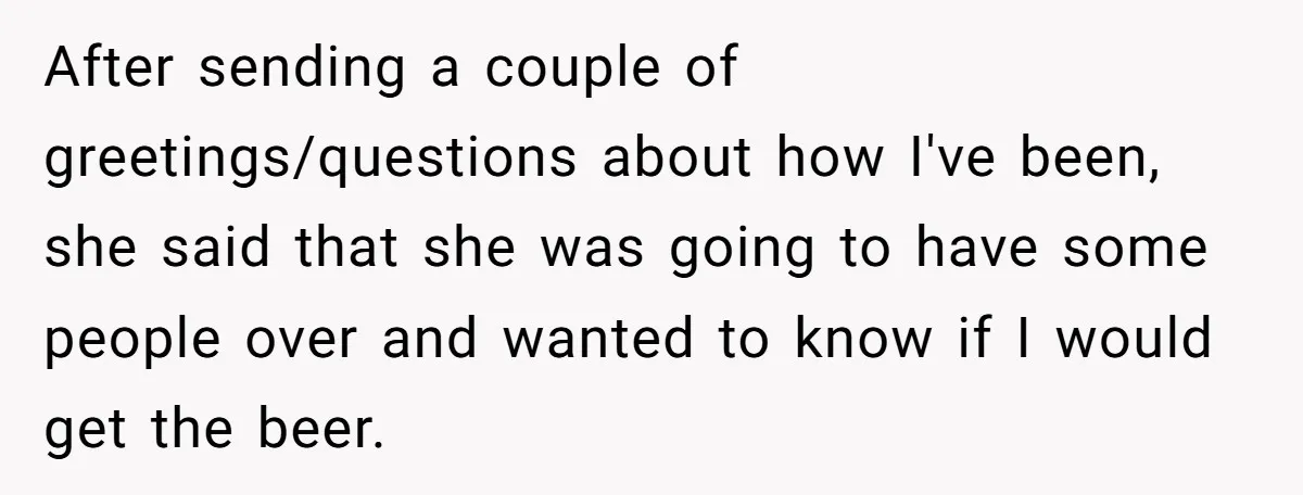 He Bought the Beer for the Party - Then Learned He Wasn’t Even Invited After sending a couple of greetings/questions about how I've been, she said that she was going to have some people over and wanted to know if I would get the...