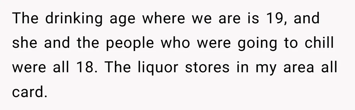 He Bought the Beer for the Party - Then Learned He Wasn’t Even Invited The drinking age where we are is 19, and she and the people who were going to chill were all 18. The liquor stores in my area all card.