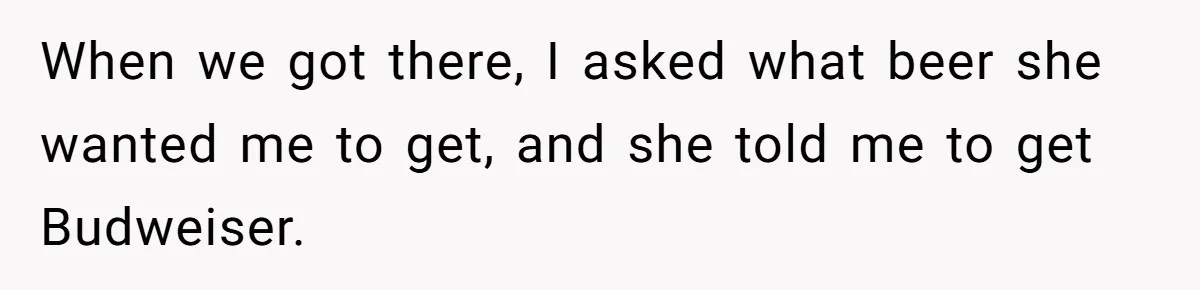 He Bought the Beer for the Party - Then Learned He Wasn’t Even Invited When we got there, I asked what beer she wanted me to get, and she told me to get Budweiser.