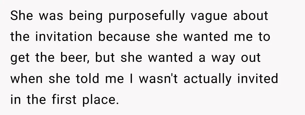He Bought the Beer for the Party - Then Learned He Wasn’t Even Invited She was being purposefully vague about the invitation because she wanted me to get the beer, but she wanted a way out when she told me I wasn't actually invited...